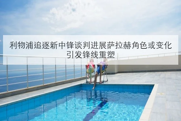 利物浦追逐新中锋谈判进展萨拉赫角色或变化引发锋线重塑