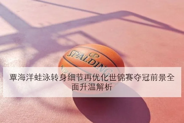 覃海洋蛙泳转身细节再优化世锦赛夺冠前景全面升温解析
